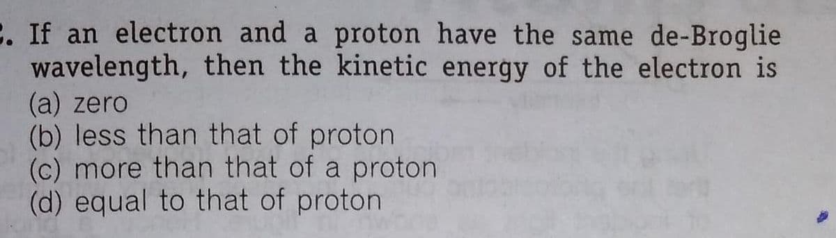 C. If an electron and a proton have the same de-Broglie
wavelength, then the kinetic energy of the electron is
(a) zero
(b) less than that of proton
(c) more than that of a proton
(d) equal to that of proton
