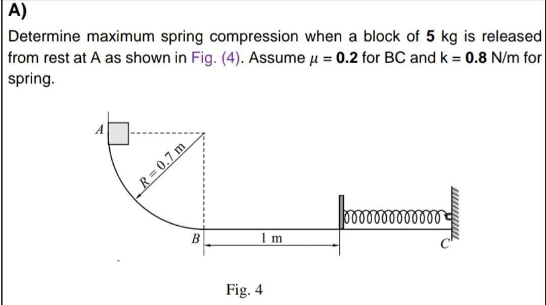 A)
Determine maximum spring compression when a block of 5 kg is released
from rest at A as shown in Fig. (4). Assume u = 0.2 for BC and k = 0.8 N/m for
spring.
A
R 0.7 m
o00000000
B
1 m
Fig. 4
