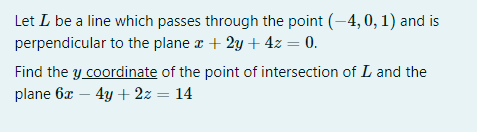 Let L be a line which passes through the point (-4, 0, 1) and is
perpendicular to the plane r + 2y + 4z = 0.
Find the y coordinate of the point of intersection of L and the
plane 6x – 4y + 2z = 14
