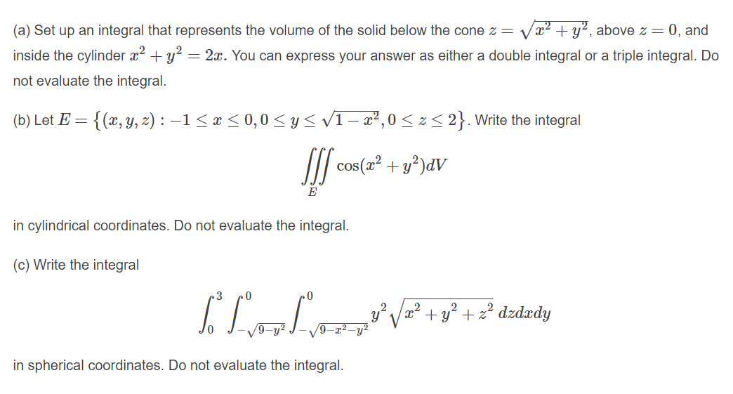 (a) Set up an integral that represents the volume
the solid below the cone z = Vx2 + y2, above z = 0, and
inside the cylinder x² + y² = 2x. You can express your answer as either a double integral or a triple integral. Do
not evaluate the integral.
(b) Let E = {(x, y, z) : –1< x < 0,0 < y< V1- x²,0 < z< 2}. Write the integral
II cos (2 + y°)dV
E
in cylindrical coordinates. Do not evaluate the integral.
(c) Write the integral
.3
2.
.2
+ y? + z2 dzdxdy
/9-y²
-y²
in spherical coordinates. Do not evaluate the integral.
