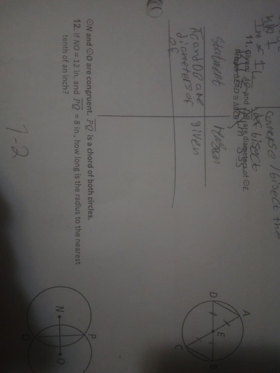 kk t
Im = IL
Converse /bisect the
def bisect
11. Given: 4 and Dare diameters of OE.
Prayer AEAD ABCB
Statment
нават
Acand DB are given
diameters of
CO
ON and OO are congruent. PQ is a chord of both circles.
12. If NO = 12 in. and PQ = 8 in., how long is the radius to the nearest
tenth of an inch?
7-2
No