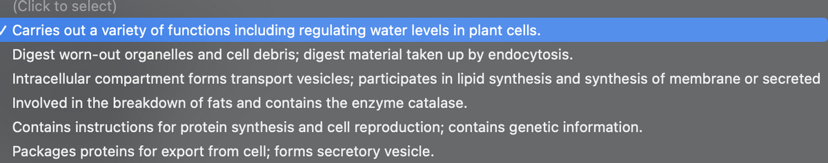 (Click to select)
/ Carries out a variety of functions including regulating water levels in plant cells.
Digest worn-out organelles and cell debris; digest material taken up by endocytosis.
Intracellular compartment forms transport vesicles; participates in lipid synthesis and synthesis of membrane or secreted
Involved in the breakdown of fats and contains the enzyme catalase.
Contains instructions for protein synthesis and cell reproduction; contains genetic information.
Packages proteins for export from cell; forms secretory vesicle.
