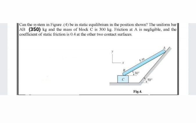 |Can the system in Figure (4) be in static equilibrium in the position shown? The uniform bar|
AB (350) kg and the mass of block c is 300 kg. Friction at A is negligible, and the
coefficient of static frietion is 0.4 at the other two contact surfaces.
5 m
30°
C
50°
Fig.4.
