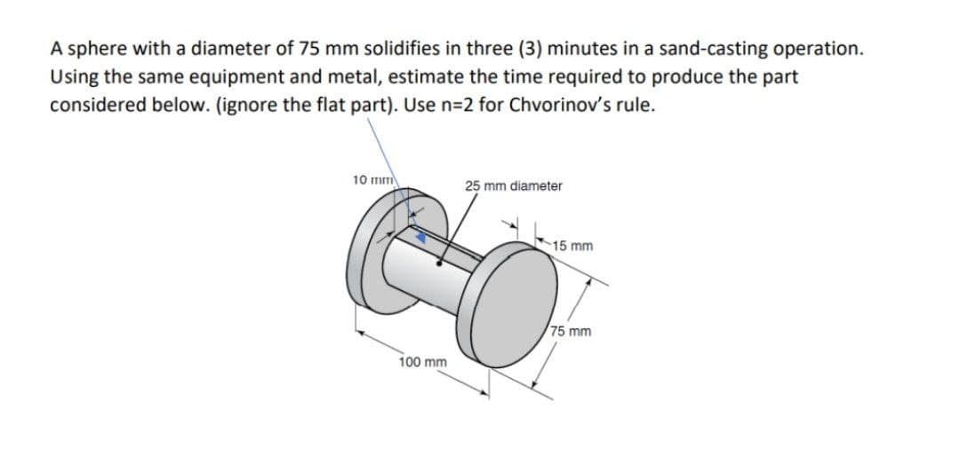A sphere with a diameter of 75 mm solidifies in three (3) minutes in a sand-casting operation.
Using the same equipment and metal, estimate the time required to produce the part
considered below. (ignore the flat part). Use n3D2 for Chvorinov's rule.
10 mm
25 mm diameter
15 mm
75 mm
100 mm
