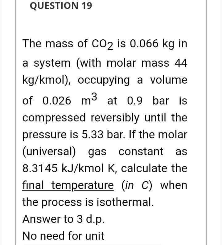 QUESTION 19
The mass of CO2 is 0.066 kg in
a system (with molar mass 44
kg/kmol), occupying a volume
of 0.026 m³ at 0.9 bar is
compressed reversibly until the
pressure is 5.33 bar. If the molar
(universal) gas constant as
8.3145 kJ/kmol K, calculate the
final temperature (in C) when
the process is isothermal.
Answer to 3 d.p.
No need for unit