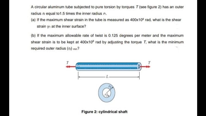 A circular aluminum tube subjected to pure torsion by torques T (see figure 2) has an outer
radius 12 equal to 1.5 times the inner radius n.
(a) If the maximum shear strain in the tube is measured as 400x10" rad, what is the shear
strain y, at the inner surface?
(b) If the maximum allowable rate of twist is 0.125 degrees per meter and the maximum
shear strain is to be kept at 400x105 rad by adjusting the torque T, what is the minimum
required outer radius (12) min?
Figure 2: cylindrical shaft