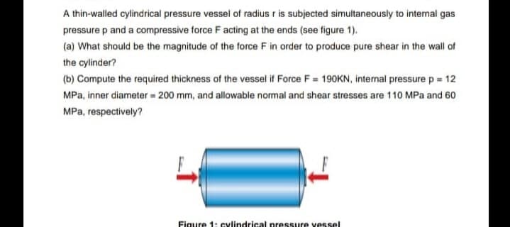 A thin-walled cylindrical pressure vessel of radius r is subjected simultaneously to internal gas
pressure p and a compressive force F acting at the ends (see figure 1).
(a) What should be the magnitude of the force F in order to produce pure shear in the wall of
the cylinder?
(b) Compute the required thickness of the vessel if Force F = 190KN, internal pressure p = 12
MPa, inner diameter = 200 mm, and allowable normal and shear stresses are 110 MPa and 60
MPa, respectively?
Figure 1: cylindrical pressure vessel