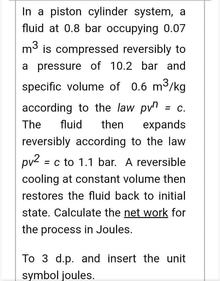In a piston cylinder system, a
fluid at 0.8 bar occupying 0.07
m³ is compressed reversibly to
a pressure of 10.2 bar and
specific volume of 0.6 m³/kg
according to the law p = c.
The fluid then expands
reversibly according to the law
pv² = c to 1.1 bar. A reversible
cooling at constant volume then
restores the fluid back to initial
state. Calculate the net work for
the process in Joules.
To 3 d.p. and insert the unit
symbol joules.