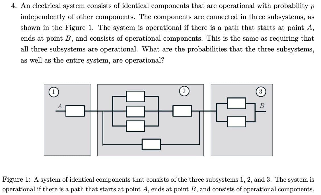 4. An electrical system consists of identical components that are operational with probability p
independently of other components. The components are connected in three subsystems, as
shown in the Figure 1. The system is operational if there is a path that starts at point A,
ends at point B, and consists of operational components. This is the same as requiring that
all three subsystems are operational. What are the probabilities that the three subsystems,
as well as the entire system, are operational?
В
Figure 1: A system of identical components that consists of the three subsystems 1, 2, and 3. The system is
operational if there is a path that starts at point A, ends at point B, and consists of operational components.
