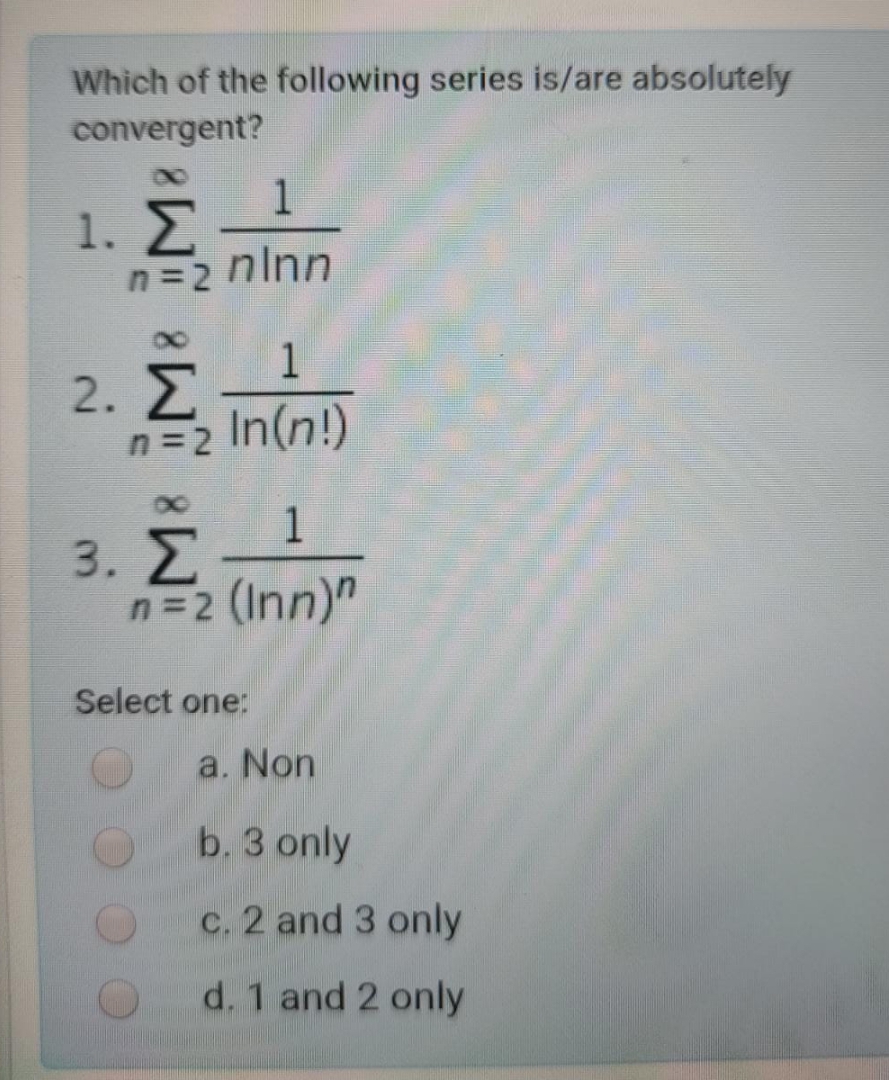 Which of the following series is/are absolutely
convergent?
1
1. Σ
n=2 ninn
1
2. Z
n=2 In(n!)
1
3. Z
n=2 (Inn)"
Select one:
a. Non
b, 3 only
c. 2 and 3 only
d. 1 and 2 only
