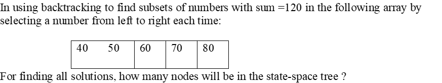 In using backtracking to find subsets of numbers with sum =120 in the following array by
selecting a number from left to right each time:
40
50
60
70
80
For finding all solutions, how many nodes will be in the state-space tree ?
