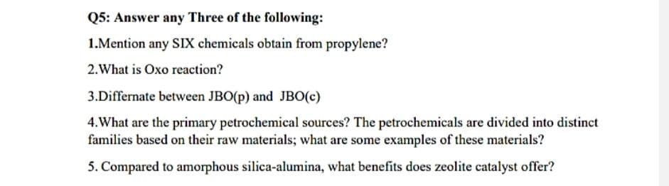 Q5: Answer any Three of the following:
1.Mention any SIX chemicals obtain from propylene?
2. What is Oxo reaction?
3.Differnate between JBO(p) and JBO(c)
4.What are the primary petrochemical sources? The petrochemicals are divided into distinct
families based on their raw materials; what are some examples of these materials?
5. Compared to amorphous silica-alumina, what benefits does zeolite catalyst offer?