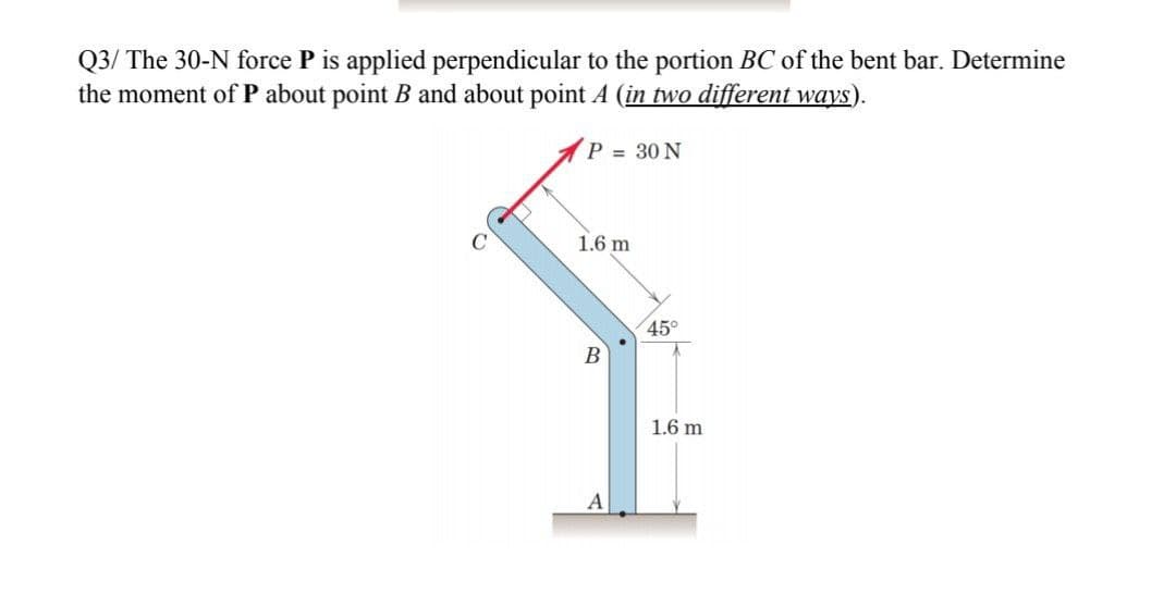 Q3/ The 30-N force P is applied perpendicular to the portion BC of the bent bar. Determine
the moment of P about point B and about point A (in two different ways).
P = 30 N
C
1.6 m
45°
1.6 m
