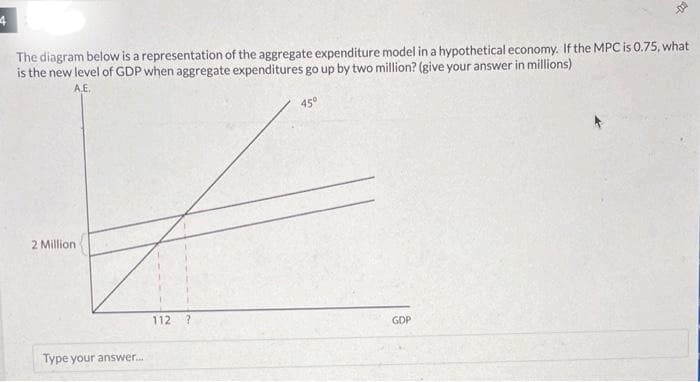 4
The diagram below is a representation of the aggregate expenditure model in a hypothetical economy. If the MPC is 0.75, what
is the new level of GDP when aggregate expenditures go up by two million? (give your answer in millions)
A.E.
L
2 Million
Type your answer...
112
45°
42
GDP