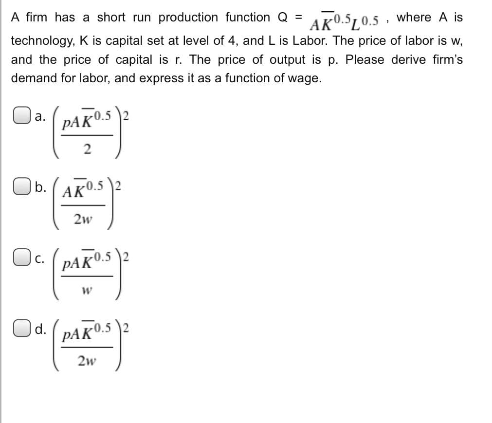 =
A firm has a short run production function Q
AK0.5L0.5, where A is
technology, K is capital set at level of 4, and L is Labor. The price of labor is w,
and the price of capital is r. The price of output is p. Please derive firm's
demand for labor, and express it as a function of wage.
a.
Ob.(AK0.5
C.
PAK 0.52
2
d.
2w
PAKO.S
W
PAKO.S
2w