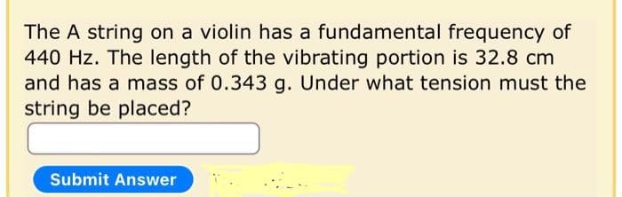 The A string on a violin has a fundamental frequency of
440 Hz. The length of the vibrating portion is 32.8 cm
and has a mass of 0.343 g. Under what tension must the
string be placed?
Submit Answer