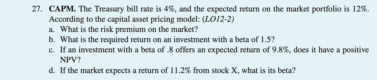 27. CAPM. The Treasury bill rate is 4%, and the expected return on the market portfolio is 12%.
According to the capital asset pricing model: (LO12-2)
a. What is the risk premium on the market?
b. What is the required return on an investment with a beta of 1.5?
c.
If an investment with a beta of .8 offers an expected return of 9.8%, does it have a positive
NPV?
d. If the market expects a return of 11.2% from stock X, what is its beta?