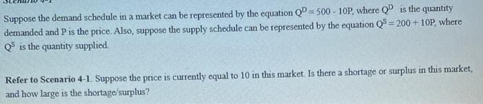 Suppose the demand schedule in a market can be represented by the equation QD=500-10P, where QD is the quantity
demanded and P is the price. Also, suppose the supply schedule can be represented by the equation Q8=200+ 10P, where
QS is the quantity supplied.
Refer to Scenario 4-1. Suppose the price is currently equal to 10 in this market. Is there a shortage or surplus in this market,
and how large is the shortage/surplus?