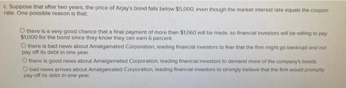 c. Suppose that after two years, the price of Arjay's bond falls below $5,000, even though the market interest rate equals the coupon
rate. One possible reason is that
Othere is a very good chance that a final payment of more than $1,060 will be made, so financial investors will be willing to pay
$1,000 for the bond since they know they can earn 6 percent.
O there is bad news about Amalgamated Corporation, leading financial investors to fear that the firm might go bankrupt and not
pay off its debt in one year.
Othere is good news about Amalgamated Corporation, leading financial investors to demand more of the company's bonds
O bad news arrives about Amalgamated Corporation, leading financial investors to strongly believe that the firm would promptly
pay off its debt in one year.