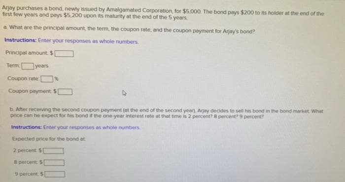 Arjay purchases a bond, newly issued by Amalgamated Corporation, for $5,000. The bond pays $200 to its holder at the end of the
first few years and pays $5,200 upon its maturity at the end of the 5 years.
a. What are the principal amount, the term, the coupon rate, and the coupon payment for Arjay's bond?
Instructions: Enter your responses as whole numbers.
Principal amount: $[
Term:
years
Coupon rate: 96
Coupon payment $[
b. After receiving the second coupon payment (at the end of the second year). Arjay decides to sell his bond in the bond market. What
price can he expect for his bond if the one-year interest rate at that time is 2 percent? 8 percent? 9 percent?
Instructions: Enter your responses as whole numbers.
Expected price for the bond at:
2 percent $[
8 percent $
9 percent: $
000