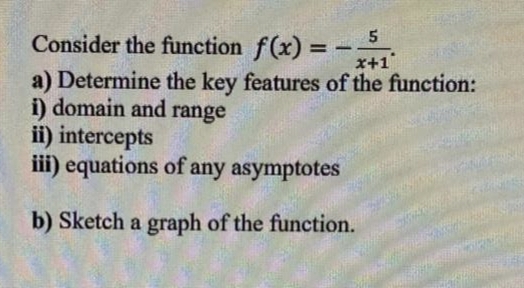 Consider the function f(x) = -5
x+1
a) Determine the key features of the function:
i) domain and range
ii) intercepts
iii) equations of any asymptotes
b) Sketch a graph of the function.