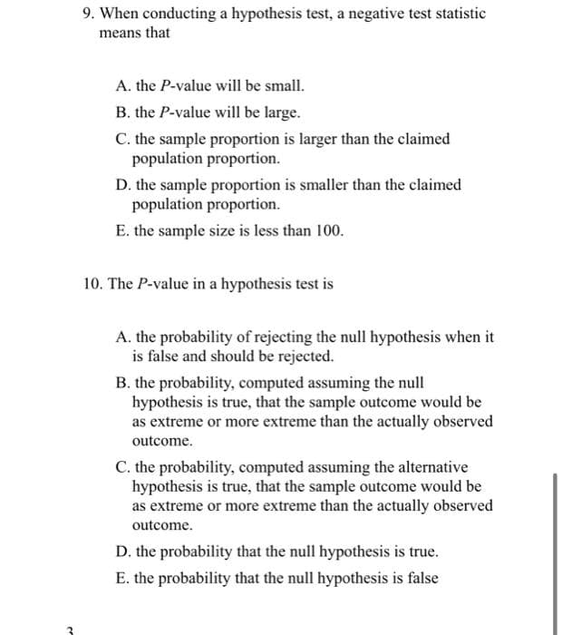 3
9. When conducting a hypothesis test, a negative test statistic
means that
A. the P-value will be small.
B. the P-value will be large.
C. the sample proportion is larger than the claimed
population proportion.
D. the sample proportion is smaller than the claimed
population proportion.
E. the sample size is less than 100.
10. The P-value in a hypothesis test is
A. the probability of rejecting the null hypothesis when it
is false and should be rejected.
B. the probability, computed assuming the null
hypothesis is true, that the sample outcome would be
as extreme or more extreme than the actually observed
outcome.
C. the probability, computed assuming the alternative
hypothesis is true, that the sample outcome would be
as extreme or more extreme than the actually observed
outcome.
D. the probability that the null hypothesis is true.
E. the probability that the null hypothesis is false