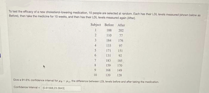 To test the efficacy of a new cholesterol-lowering medication, 10 people are selected at random. Each has their LDL levels measured (shown below as
Before), then take the medicine for 10 weeks, and then has their LDL levels measured again (After).
Subject
1
2
3
4
5
6
Before
After
188
202
110
77
184 176
133
97
171
151
131
92
183.
7
8
159
9
168
10
120
Give a 91.6% confidence interval for Ha-HA, the difference between LDL levels before and after taking the medication.
Confidence interval= (0.61568,23.3843]
185
170
149
128
