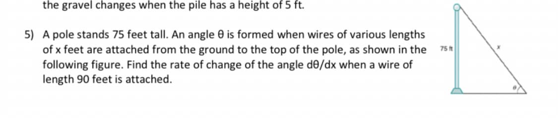 the gravel changes when the pile has a height of 5 ft.
5) A pole stands 75 feet tall. An angle 0 is formed when wires of various lengths
of x feet are attached from the ground to the top of the pole, as shown in the
following figure. Find the rate of change of the angle de/dx when a wire of
length 90 feet is attached.
75 ft
