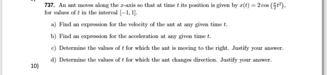 737. An ant moves along the r-axis so that at time t its position is given by x(t) = 2 cos (5t2),
for values of t in the interval [-1,1].
a) Find an expression for the velocity of the ant at any given time t.
b) Find an expression for the acceleration at any given time t.
c) Determine the values of t for which the ant is moving to the right. Justify your answer.
d) Determine the values of t for which the ant changes direction. Justify your answer.
10)
