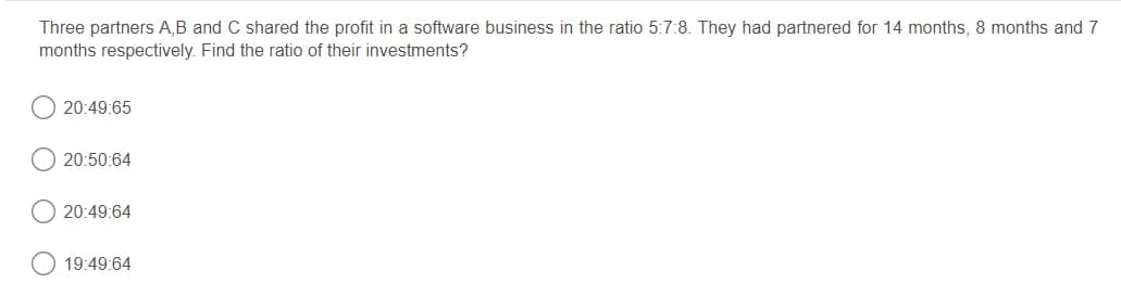 Three partners A,B and C shared the profit in a software business in the ratio 5:7:8. They had partnered for 14 months, 8 months and 7
months respectively. Find the ratio of their investments?
20:49:65
20:50:64
20:49:64
19:49:64

