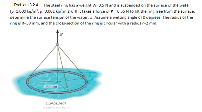 The steel ring has a weight W=0.5 N and is suspended on the surface of the water
(p=1,000 kg/m³, µ=0.001 kg/(m s)). If it takes a force of P = 0.55 N to lift the ring free from the surface,
Problem 3.2.4
determine the surface tension of the water, o. Assume a wetting angle of 0 degrees. The radius of the
ring is R=50 mm, and the cross-section of the ring is circular with a radius r=2 mm.
50 mm
01_PROB_76-77
