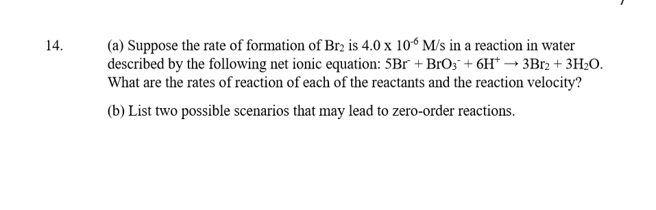(a) Suppose the rate of formation of Br2 is 4.0 x 10° M/s in a reaction in water
described by the following net ionic equation: 5Br +BrO3¯ + 6H* → 3B12 + 3H20.
What are the rates of reaction of each of the reactants and the reaction velocity?
14.
(b) List two possible scenarios that may lead to zero-order reactions.
