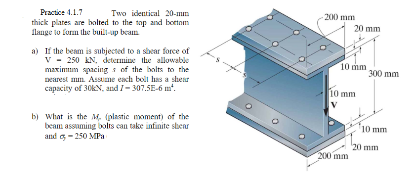 Practice 4.1.7
Two identical 20-mm
- 200 mm
thick plates are bolted to the top and bottom
flange to form the built-up beam.
20 mm
a) If the beam is subjected to a shear force of
V = 250 kN, determine the allowable
maximum spacing s of the bolts to the
nearest mm. Assume each bolt has a shear
10 mm
300 mm
capacity of 30KN, and I = 307.5E-6 m*.
10 mm
b) What is the M, (plastic moment) of the
beam assuming bolts can take infinite shear
and o, = 250 MPai
'10 mm
20 mm
200 mm
