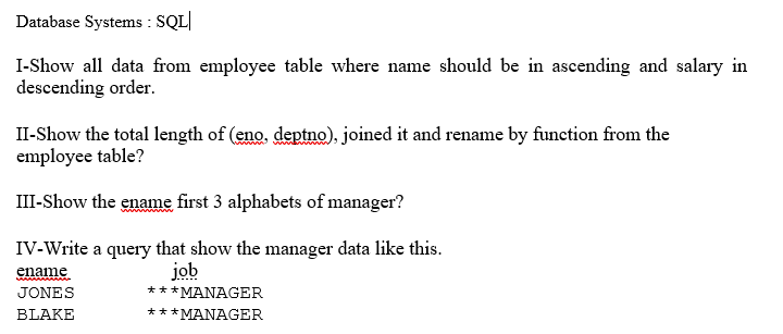 Database Systems :
SQL|
I-Show all data from employee table where name should be in ascending and salary in
descending order.
II-Show the total length of (eno. deptno), joined it and rename by function from the
employee table?
III-Show the ename first 3 alphabets of manager?
IV-Write a query that show the manager data like this.
job
***MANAGER
ename
JONES
BLAKE
***MANAGER
