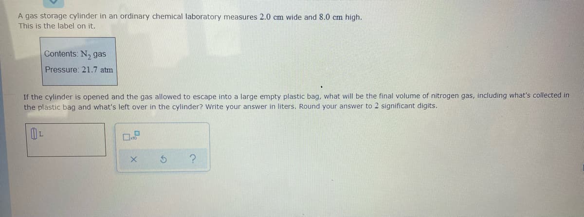 A gas storage cylinder in an ordinary chemical laboratory measures 2.0 cm wide and 8.0 cm high.
This is the label on it.
Contents: N, gas
Pressure: 21.7 atm
If the cylinder is opened and the gas allowed to escape into a large empty plastic bag, what will be the final volume of nitrogen gas, including what's collected in
the plastic bag and what's left over in the cylinder? Write your answer in liters. Round your answer to 2 significant digits.
