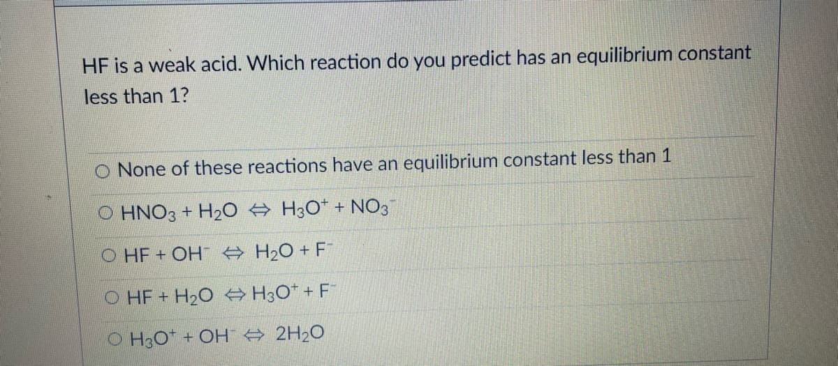 HF is a weak acid. Which reaction do you predict has an equilibrium constant
less than 1?
O None of these reactions have an equilibrium constant less than 1
HNO3 + H20 A H3O* + NO3
O HF+ OH A H2O + F
O HF+ H2O H3O* + F
O H3O* + OH A 2H20
