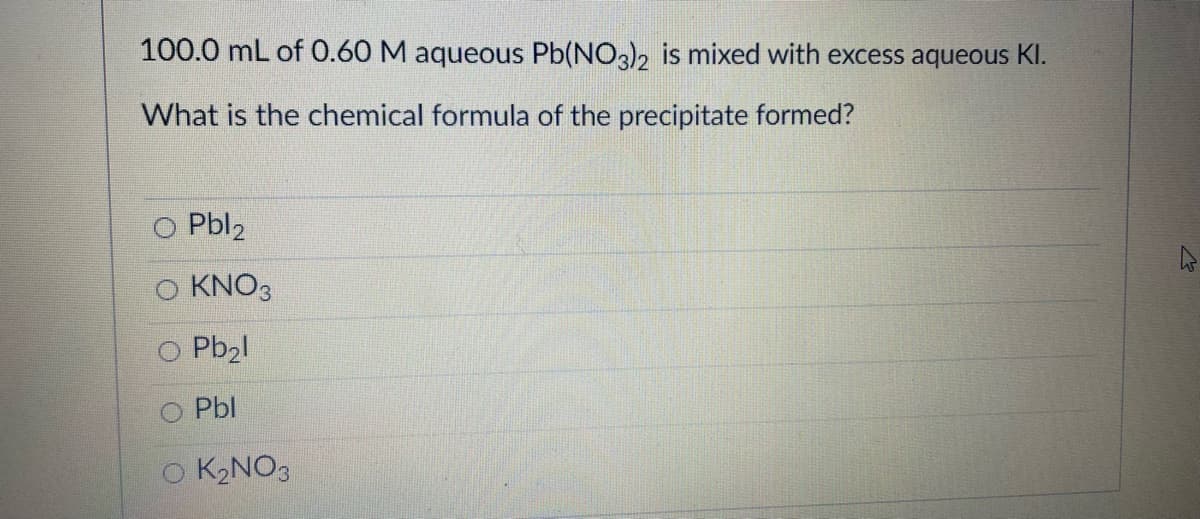 100.0 mL of 0.60 M aqueous Pb(NO3)2 is mixed with excess aqueous KI.
What is the chemical formula of the precipitate formed?
O Pbl2
KNO3
O Pb2l
O Pbl
O K2NO3

