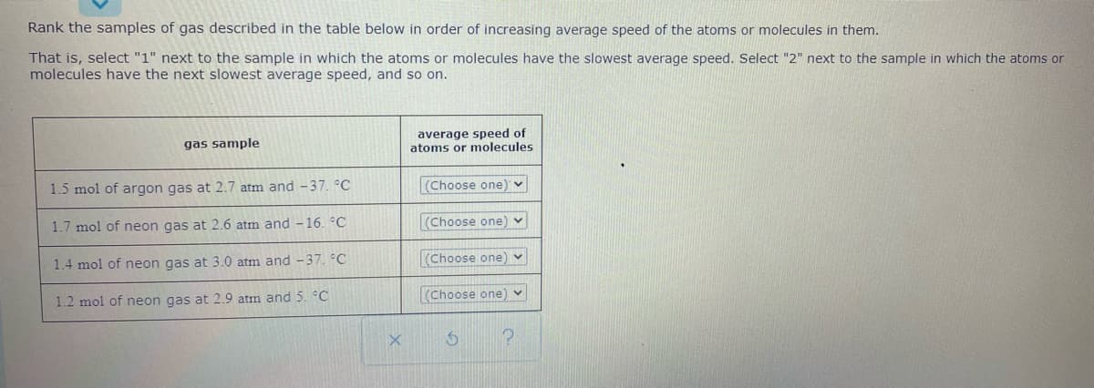 Rank the samples of gas described in the table below in order of increasing average speed of the atoms or molecules in them.
That is, select "1" next to the sample in which the atoms or molecules have the slowest average speed. Select "2" next to the sample in which the atoms or
molecules have the next slowest average speed, and so on.
average speed of
atoms or molecules
gas sample
1.5 mol of argon gas at 2.7 atm and -37. °C
(Choose one)
1.7 mol of neon gas at 2.6 atm and - 16. °C
(Choose one) v
1.4 mol of neon gas at 3.0 atm and -37. °C
(Choose one) v
1.2 mol of neon gas at 2.9 atm and 5. °C
(Choose one) v
