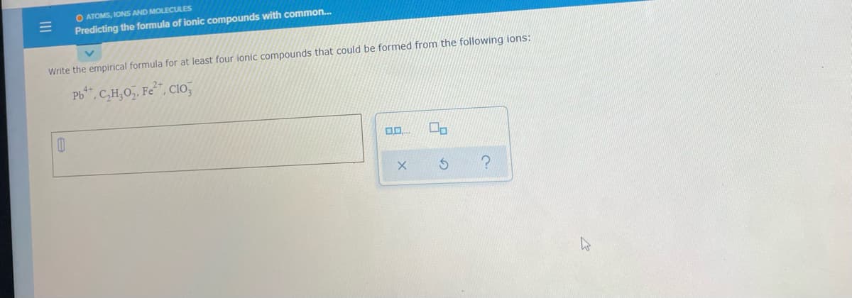 O ATOMS, IONS AND MOLECULES
Predicting the formula of ionic compounds with common.
Write the empirical formula for at least four ionic compounds that could be formed from the following ions:
Pb", C,H,0, Fe", CIo,
II
