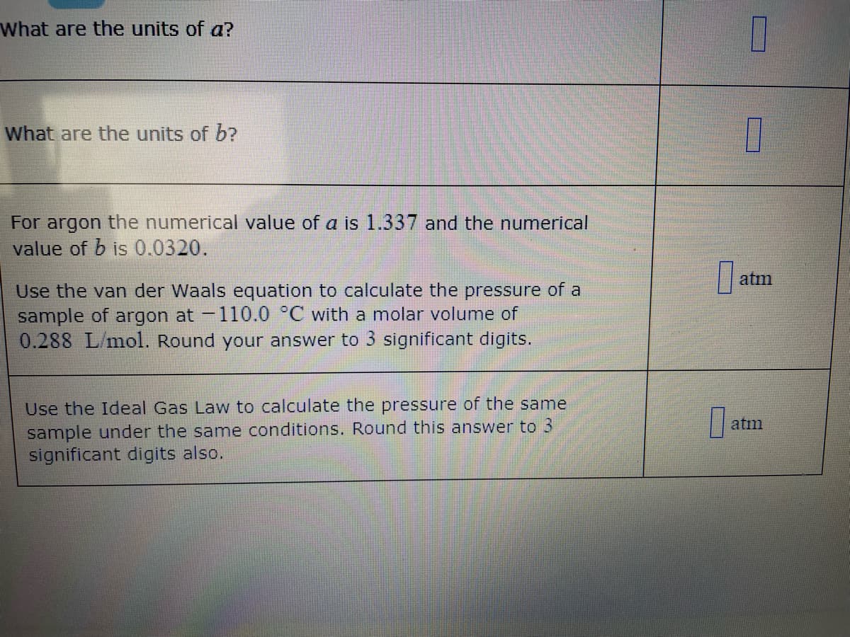 What are the units of a?
What are the units of b?
For argon the numerical value of a is 1.337 and the numerical
value of b is 0.0320.
atm
Use the van der Waals equation to calculate the pressure of a
sample of argon at -110.0 °C with a molar volume of
0.288 L/mol. Round your answer to 3 significant digits.
Use the Ideal Gas Law to calculate the pressure of the same
sample under the same conditions. Round this answer to 3
significant digits also.
atm
