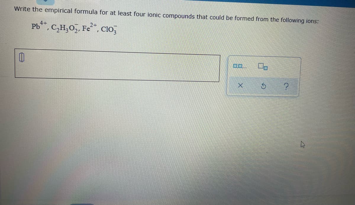 Write the empirical formula for at least four ionic compounds that could be formed from the following ions:
Pb, C,H,0,, Fe, Cio,
