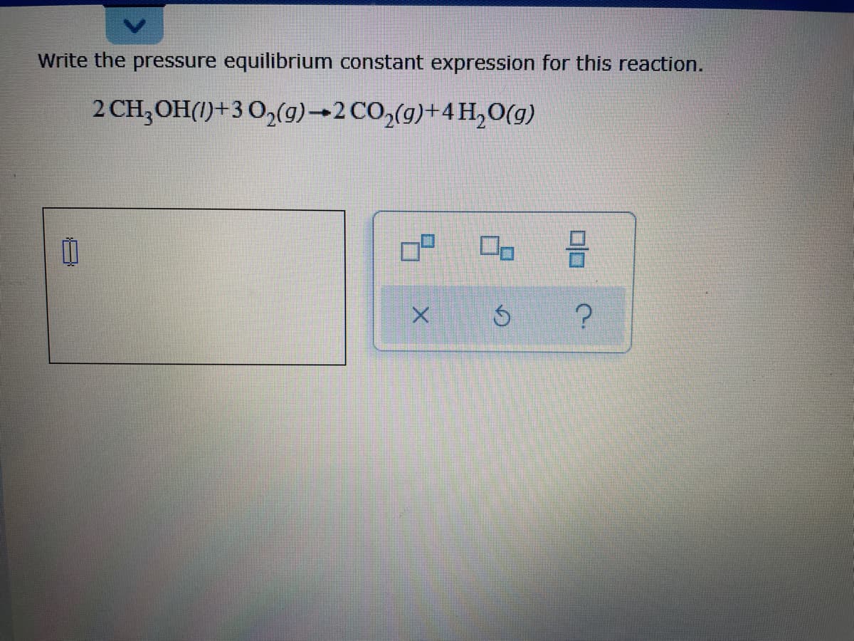 Write the pressure equilibrium constant expression for this reaction.
2 CH;OH()+3 O,(9)→2 CO,(g)+4H,0(g)
OP
