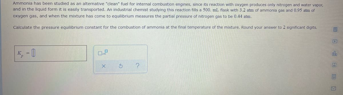 Ammonia has been studied as an alternative "clean" fuel for internal combustion engines, since its reaction with oxygen produces only nitrogen and water vapor,
and in the liquid form it is easily transported. An industrial chemist studying this reaction fills a 500. mL flask with 3.2 atm of ammonia gas and 0.95 atm of
oxygen gas, and when the mixture has come to equilibrium measures the partial pressure of nitrogen gas to be 0.44 atm.
Calculate the pressure equilibrium constant for the combustion of ammonia at the final temperature of the mixture. Round your answer to 2 significant digits.
do
