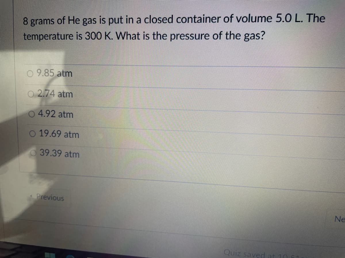 8 grams of He gas is put in a closed container of volume 5.0 L. The
temperature is 300 K. What is the pressure of the gas?
9.85 atm
O 2.74 atm
4.92 atm
O 19.69 atm
39.39 atm
Previous
Ne
Quiz savedat 10

