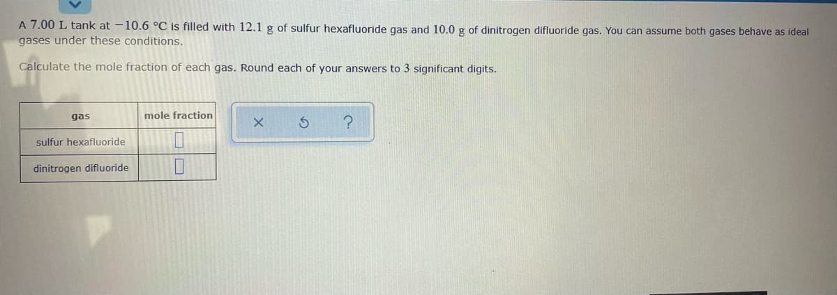 A 7.00 L tank at -10.6 °C is filled with 12.1 g of sulfur hexafluoride gas and 10.0 g of dinitrogen difluoride gas. You can assume both gases behave as ideal
gases under these conditions.
Calculate the mole fraction of each gas. Round each of your answers to 3 significant digits.
gas
mole fraction
sulfur hexafluoride
dinitrogen difluoride
