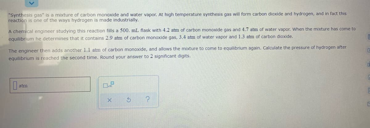 "Synthesis gas" is a mixture of carbon monoxide and water vapor. At high temperature synthesis gas will form carbon dioxide and hydrogen, and in fact this
reaction is one of the ways hydrogen is made industrially.
A chemical engineer studying this reaction fills a 500. mL flask with 4.2 atm of carbon monoxide gas and 4.7 atm of water vapor. When the mixture has come to
equilibrium he determines that it contains 2.9 atm of carbon monoxide gas, 3.4 atm of water vapor and 1.3 atm of carbon dioxide.
The engineer then adds another 1.1 atm of carbon monoxide, and allows the mixture to come to equilibrium again. Calculate the pressure of hydrogen after
equilibrium is reached the second time. Round your answer to 2 significant digits.
atm
