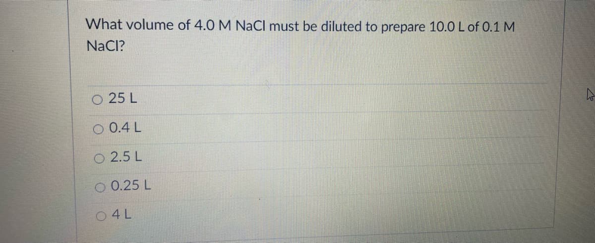 What volume of 4.0 M NaCl must be diluted to prepare 10.0 L of 0.1 M
NaCI?
25 L
O 0.4 L
2.5 L
O 0.25 L
04L
