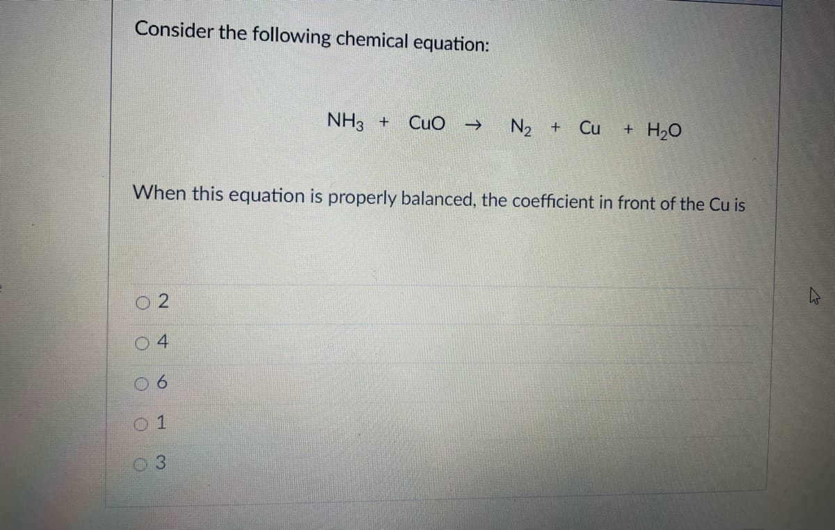 Consider the following chemical equation:
NH3 +
CuO
N2 +
Cu + H20
When this equation is properly balanced, the coefficient in front of the Cu is
