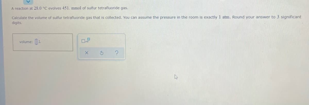 A reaction at 28.0 °C evolves 451. mmol of sulfur tetrafluoride gas.
Calculate the volume of sulfur tetrafluoride gas that is collected. You can assume the pressure in the room is exactly 1 atm. Round your answer to 3 significant
digits.
volume: L
