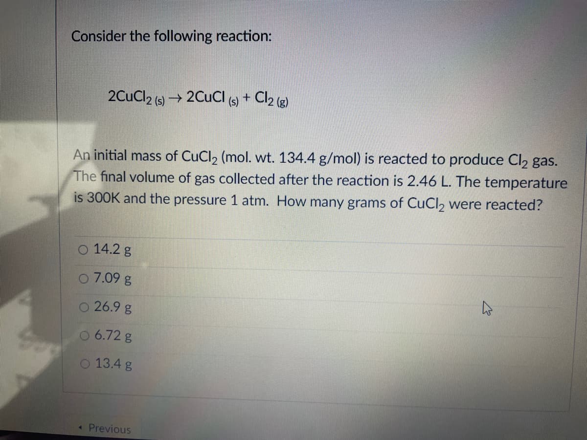 Consider the following reaction:
2CuCl2 (s) → 2CUCI +
Cl2 (e)
An initial mass of CuCl2 (mol. wt. 134.4 g/mol) is reacted to produce Cl2 gas.
The final volume of gas collected after the reaction is 2.46 L. The temperature
is 300K and the pressure 1 atm. How many grams of CuCl, were reacted?
O 14.2 g
O 7.09 g
26.9 g
O 6.72 g
O 13.4 g
« Previous
